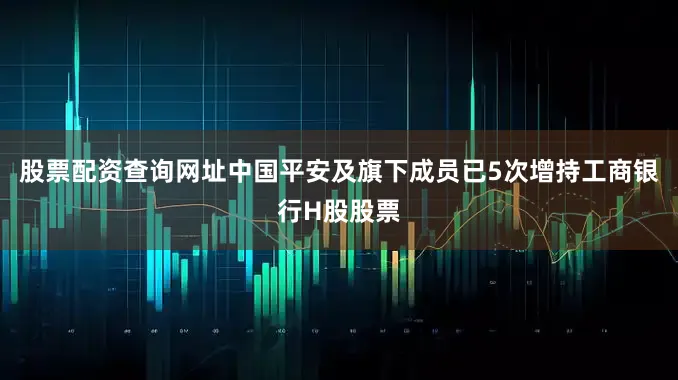 股票配资查询网址中国平安及旗下成员已5次增持工商银行H股股票