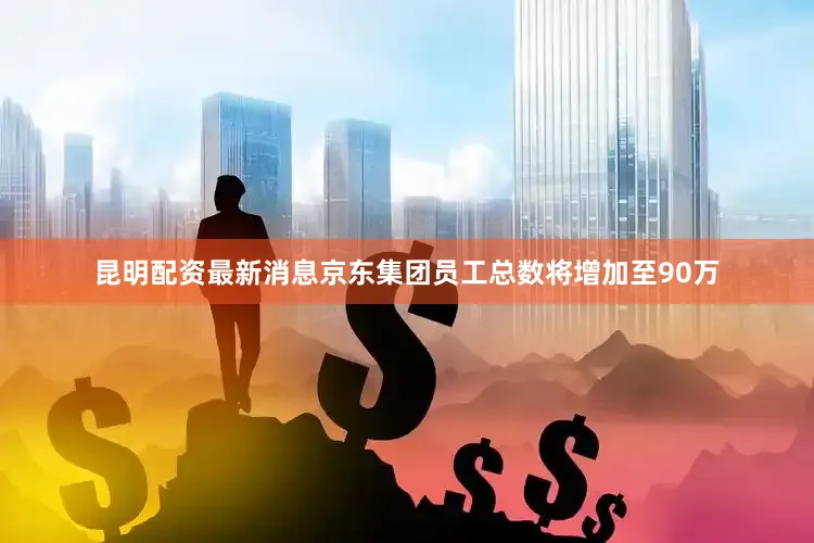 昆明配资最新消息京东集团员工总数将增加至90万