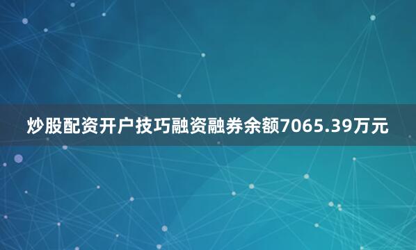 炒股配资开户技巧融资融券余额7065.39万元