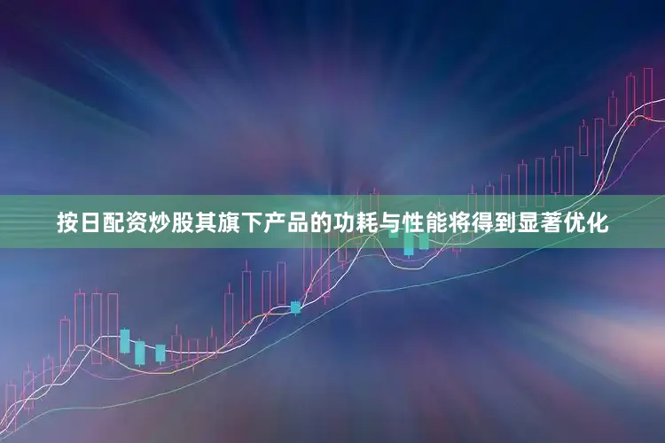 按日配资炒股其旗下产品的功耗与性能将得到显著优化