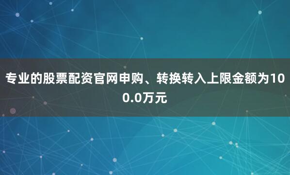 专业的股票配资官网申购、转换转入上限金额为100.0万元