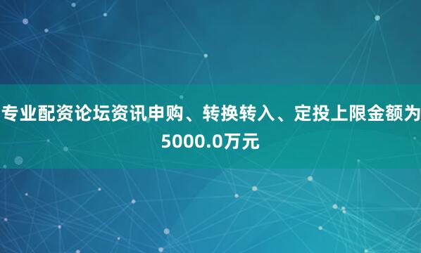 专业配资论坛资讯申购、转换转入、定投上限金额为5000.0万元