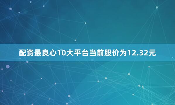配资最良心10大平台当前股价为12.32元